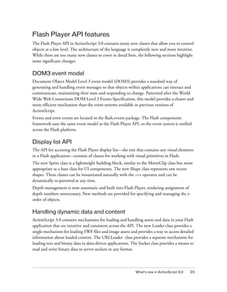 Flash Player API features
The Flash Player API in ActionScript 3.0 contains many new classes that allow you to control
objects at a low level. The architecture of the language is completely new and more intuitive.
While there are too many new classes to cover in detail here, the following sections highlight
some significant changes.

DOM3 event model
Document Object Model Level 3 event model (DOM3) provides a standard way of
generating and handling event messages so that objects within applications can interact and
communicate, maintaining their state and responding to change. Patterned after the World
Wide Web Consortium DOM Level 3 Events Specification, this model provides a clearer and
more efficient mechanism than the event systems available in previous versions of
ActionScript.
Events and error events are located in the flash.events package. The Flash components
framework uses the same event model as the Flash Player API, so the event system is unified
across the Flash platform.

Display list API
The API for accessing the Flash Player display list—the tree that contains any visual elements
in a Flash application—consists of classes for working with visual primitives in Flash.
The new Sprite class is a lightweight building block, similar to the MovieClip class but more
appropriate as a base class for UI components. The new Shape class represents raw vector
shapes. These classes can be instantiated naturally with the new operator and can be
dynamically re-parented at any time.
Depth management is now automatic and built into Flash Player, rendering assignment of
depth numbers unnecessary. New methods are provided for specifying and managing the zorder of objects.

Handling dynamic data and content
ActionScript 3.0 contains mechanisms for loading and handling assets and data in your Flash
application that are intuitive and consistent across the API. The new Loader class provides a
single mechanism for loading SWF files and image assets and provides a way to access detailed
information about loaded content. The URLLoader class provides a separate mechanism for
loading text and binary data in data-driven applications. The Socket class provides a means to
read and write binary data to server sockets in any format.

What’s new in ActionScript 3.0

23

 