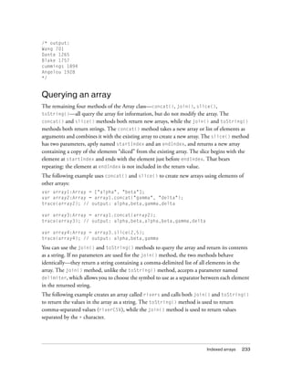 /* output:
Wang 701
Dante 1265
Blake 1757
cummings 1894
Angelou 1928
*/

Querying an array
The remaining four methods of the Array class—concat(), join(), slice(),
toString()—all query the array for information, but do not modify the array. The
concat() and slice() methods both return new arrays, while the join() and toString()
methods both return strings. The concat() method takes a new array or list of elements as
arguments and combines it with the existing array to create a new array. The slice() method
has two parameters, aptly named startIndex and an endIndex, and returns a new array
containing a copy of the elements “sliced” from the existing array. The slice begins with the
element at startIndex and ends with the element just before endIndex. That bears
repeating: the element at endIndex is not included in the return value.
The following example uses concat() and slice() to create new arrays using elements of
other arrays:
var array1:Array = ["alpha", "beta"];
var array2:Array = array1.concat("gamma", "delta");
trace(array2); // output: alpha,beta,gamma,delta
var array3:Array = array1.concat(array2);
trace(array3); // output: alpha,beta,alpha,beta,gamma,delta
var array4:Array = array3.slice(2,5);
trace(array4); // output: alpha,beta,gamma

You can use the join() and toString() methods to query the array and return its contents
as a string. If no parameters are used for the join() method, the two methods behave
identically—they return a string containing a comma-delimited list of all elements in the
array. The join() method, unlike the toString() method, accepts a parameter named
delimiter, which allows you to choose the symbol to use as a separator between each element
in the returned string.
The following example creates an array called rivers and calls both join() and toString()
to return the values in the array as a string. The toString() method is used to return
comma-separated values (riverCSV), while the join() method is used to return values
separated by the + character.

Indexed arrays

233

 