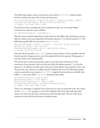 The following example creates an associative array named monitorInfo, using an object
literal to initialize the array with two key and value pairs:
var monitorInfo:Object = {type:"Flat Panel", resolution:"1600 x 1200"};
trace(monitorInfo["type"], monitorInfo["resolution"]);
// output: Flat Panel 1600 x 1200

If you do not need to initialize the array at declaration time, you can use the Object
constructor to create the array, as follows:
var monitorInfo:Object = new Object();

After the array is created using either an object literal or the Object class constructor, you can
add new values to the array using either the bracket operator ([]) or the dot operator (.). The
following example adds two new values to monitorArray:
monitorInfo["aspect ratio"] = "16:10"; // bad form, do not use spaces
monitorInfo.colors = "16.7 million";
trace(monitorInfo["aspect ratio"], monitorInfo.colors);
// output: 16:10 16.7 million

Note that the key named aspect ratio contains a space character. This is possible with the
bracket operator, but generates an error if attempted with the dot operator. Using spaces in
your key names is not recommended.
The second way to create an associative array is to use the Array constructor (or the
constructor of any dynamic class) and then use either the bracket operator ([]) or the dot
operator (.) to add key and value pairs to the array. If you declare your associative array to be
of type Array, you cannot use an object literal to initialize the array. The following example
creates an associative array named monitorInfo using the Array constructor and adds a key
called type and a key called resolution, along with their values:
var monitorInfo:Array = new Array();
monitorInfo["type"] = "Flat Panel";
monitorInfo["resolution"] = "1600 x 1200";
trace(monitorInfo["type"], monitorInfo["resolution"]);
// output: Flat Panel 1600 x 1200

There is no advantage in using the Array constructor to create an associative array. You cannot
use the Array.length property or any of the methods of the Array class with associative
arrays, even if you use the Array constructor or the Array data type. The use of the Array
constructor is best left for the creation of indexed arrays.

Associative arrays

235

 