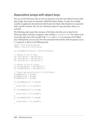 Associative arrays with object keys
You can use the Dictionary class to create an associative array that uses objects for keys rather
than strings. Such arrays are sometimes called dictionaries, hashes, or maps. For example,
consider an application that determines the location of a Sprite object based on its association
with a specific container. You can use a Dictionary object to map each Sprite object to a
container.
The following code creates three instances of the Sprite class that serve as keys for the
Dictionary object. Each key is assigned a value of either GroupA or GroupB. The values can be
of any data type, but in this example both GroupA and GroupB are instances of the Object
class. Subsequently, you can access the value associated with each key with the property access
([]) operator, as shown in the following code:
import flash.display.Sprite;
import flash.utils.Dictionary;
var groupMap:Dictionary = new Dictionary();
// objects to use
var spr1:Sprite =
var spr2:Sprite =
var spr3:Sprite =

as keys
new Sprite();
new Sprite();
new Sprite();

// objects to use as values
var groupA:Object = new Object();
var groupB:Object = new Object();
// Create new key-value pairs in dictionary.
groupMap[spr1] = groupA;
groupMap[spr2] = groupB;
groupMap[spr3] = groupB;
if (groupMap[spr1] == groupA)
{
trace("spr1 is in groupA");
}
if (groupMap[spr2] == groupB)
{
trace("spr2 is in groupB");
}
if (groupMap[spr3] == groupB)
{
trace("spr3 is in groupB");
}

236

Working with arrays

 