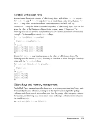 Iterating with object keys
You can iterate through the contents of a Dictionary object with either a for..in loop or a
for each..in loop. A for..in loop allows you to iterate based on the keys, whereas a for
each..in loop allows you to iterate based on the values associated with each key.
Use the for..in loop for direct access to the object keys of a Dictionary object. You can also
access the values of the Dictionary object with the property access ([]) operator. The
following code uses the previous example of the groupMap dictionary to show how to iterate
through a Dictionary object with the for..in loop:
for (var key:Object in groupMap)
{
trace(key, groupMap[key]);
}
/* output:
[object Sprite] [object Object]
[object Sprite] [object Object]
[object Sprite] [object Object]
*/

Use the for each..in loop for direct access to the values of a Dictionary object. The
following code also uses the groupMap dictionary to show how to iterate through a Dictionary
object with the for each..in loop:
for each (var item:Object in groupMap)
{
trace(item);
}
/* output:
[object Object]
[object Object]
[object Object]
*/

Object keys and memory management
Adobe Flash Player uses a garbage collection system to recover memory that is no longer used.
When an object has no references pointing to it, the object becomes eligible for garbage
collection, and the memory is recovered the next time the garbage collection system executes.
For example, the following code creates a new object and assigns a reference to the object to
the variable myObject:
var myObject:Object = new Object();

Associative arrays

237

 