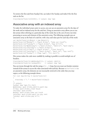 To retrieve the first task from Sunday’s list, use index 6 for Sunday and index 0 for the first
task on the list.
trace(masterTaskList[6][0]); // output: mow lawn

Associative array with an indexed array
To make the individual arrays easier to access, you can use an associative array for the days of
the week and an indexed array for the task lists. Using an associative array allows you to use
dot syntax when referring to a particular day of the week, but at the cost of extra run-time
processing to access each element of the associative array. The following example uses an
associative array as the basis of a task list, with a key and value pair for each day of the week:
var masterTaskList:Object = new Object();
masterTaskList["Monday"] = ["wash dishes", "take out trash"];
masterTaskList["Tuesday"] = ["wash dishes", "pay bills"];
masterTaskList["Wednesday"] = ["wash dishes", "dentist", "wash dog"];
masterTaskList["Thursday"] = ["wash dishes"];
masterTaskList["Friday"] = ["wash dishes", "clean house"];
masterTaskList["Saturday"] = ["wash dishes", "wash car", "pay rent"];
masterTaskList["Sunday"] = ["mow lawn", "fix chair"];

Dot syntax makes the code more readable by making it possible to avoid multiple sets of
brackets.
trace(masterTaskList.Wednesday[1]); // output: dentist
trace(masterTaskList.Sunday[0]);
// output: mow lawn

You can iterate through the task list using a for..in loop, but you must use bracket notation
instead of dot syntax to access the value associated with each key. Because masterTaskList is
an associative array, the elements are not necessarily retrieved in the order that you may
expect, as the following example shows:
for (var day:String in masterTaskList)
{
trace(day + ": " + masterTaskList[day])
}
/* output:
Sunday: mow lawn,fix chair
Wednesday: wash dishes,dentist,wash dog
Friday: wash dishes,clean house
Thursday: wash dishes
Monday: wash dishes,take out trash
Saturday: wash dishes,wash car,pay rent
Tuesday: wash dishes,pay bills
*/

240

Working with arrays

 