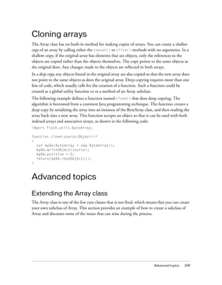 Cloning arrays
The Array class has no built-in method for making copies of arrays. You can create a shallow
copy of an array by calling either the concat() or slice() methods with no arguments. In a
shallow copy, if the original array has elements that are objects, only the references to the
objects are copied rather than the objects themselves. The copy points to the same objects as
the original does. Any changes made to the objects are reflected in both arrays.
In a deep copy, any objects found in the original array are also copied so that the new array does
not point to the same objects as does the original array. Deep copying requires more than one
line of code, which usually calls for the creation of a function. Such a function could be
created as a global utility function or as a method of an Array subclass.
The following example defines a function named clone() that does deep copying. The
algorithm is borrowed from a common Java programming technique. The function creates a
deep copy by serializing the array into an instance of the ByteArray class, and then reading the
array back into a new array. This function accepts an object so that it can be used with both
indexed arrays and associative arrays, as shown in the following code:
import flash.utils.ByteArray;
function clone(source:Object):*
{
var myBA:ByteArray = new ByteArray();
myBA.writeObject(source);
myBA.position = 0;
return(myBA.readObject());
}

Advanced topics
Extending the Array class
The Array class is one of the few core classes that is not final, which means that you can create
your own subclass of Array. This section provides an example of how to create a subclass of
Array and discusses some of the issues that can arise during the process.

Advanced topics

241

 