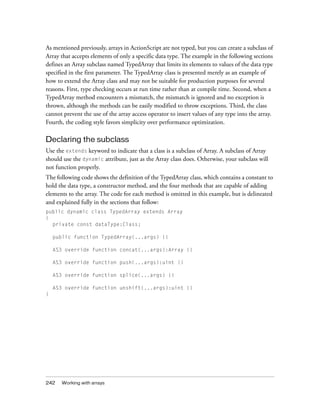 As mentioned previously, arrays in ActionScript are not typed, but you can create a subclass of
Array that accepts elements of only a specific data type. The example in the following sections
defines an Array subclass named TypedArray that limits its elements to values of the data type
specified in the first parameter. The TypedArray class is presented merely as an example of
how to extend the Array class and may not be suitable for production purposes for several
reasons. First, type checking occurs at run time rather than at compile time. Second, when a
TypedArray method encounters a mismatch, the mismatch is ignored and no exception is
thrown, although the methods can be easily modified to throw exceptions. Third, the class
cannot prevent the use of the array access operator to insert values of any type into the array.
Fourth, the coding style favors simplicity over performance optimization.

Declaring the subclass
Use the extends keyword to indicate that a class is a subclass of Array. A subclass of Array
should use the dynamic attribute, just as the Array class does. Otherwise, your subclass will
not function properly.
The following code shows the definition of the TypedArray class, which contains a constant to
hold the data type, a constructor method, and the four methods that are capable of adding
elements to the array. The code for each method is omitted in this example, but is delineated
and explained fully in the sections that follow:
public dynamic class TypedArray extends Array
{
private const dataType:Class;
public function TypedArray(...args) {}
AS3 override function concat(...args):Array {}
AS3 override function push(...args):uint {}
AS3 override function splice(...args) {}
AS3 override function unshift(...args):uint {}
}

242

Working with arrays

 