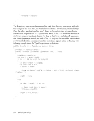 {
this[i] = args[i]
}
}
}
}

The TypedArray constructor shares most of the code from the Array constructor, with only
four changes to the code. First, the parameter list includes a new required parameter of type
Class that allows specification of the array’s data type. Second, the data type passed to the
constructor is assigned to the dataType variable. Third, in the else statement, the value of
the length property is assigned after the for loop so that length includes only arguments
that are the proper type. Fourth, the body of the for loop uses the overridden version of the
push() method so that only arguments of the correct data type are added to the array. The
following example shows the TypedArray constructor function:
public dynamic class TypedArray extends Array
{
private var dataType:Class;
public function TypedArray(typeParam:Class, ...args)
{
dataType = typeParam;
var n:uint = args.length
if (n == 1 && (args[0] is Number))
{
var dlen:Number = args[0];
var ulen:uint = dlen
if (ulen != dlen)
{
throw new RangeError("Array index is not a 32-bit unsigned integer
("+dlen+")")
}
length = ulen;
}
else
{
for (var i:int=0; i < n; i++)
{
// type check done in push()
this.push(args[i])
}
length = this.length;
}
}
}

244

Working with arrays

 