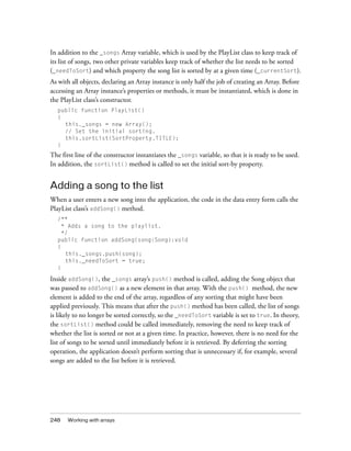 In addition to the _songs Array variable, which is used by the PlayList class to keep track of
its list of songs, two other private variables keep track of whether the list needs to be sorted
(_needToSort) and which property the song list is sorted by at a given time (_currentSort).
As with all objects, declaring an Array instance is only half the job of creating an Array. Before
accessing an Array instance’s properties or methods, it must be instantiated, which is done in
the PlayList class’s constructor.
public function PlayList()
{
this._songs = new Array();
// Set the initial sorting.
this.sortList(SortProperty.TITLE);
}

The first line of the constructor instantiates the _songs variable, so that it is ready to be used.
In addition, the sortList() method is called to set the initial sort-by property.

Adding a song to the list
When a user enters a new song into the application, the code in the data entry form calls the
PlayList class’s addSong() method.
/**
* Adds a song to the playlist.
*/
public function addSong(song:Song):void
{
this._songs.push(song);
this._needToSort = true;
}

Inside addSong(), the _songs array’s push() method is called, adding the Song object that
was passed to addSong() as a new element in that array. With the push() method, the new
element is added to the end of the array, regardless of any sorting that might have been
applied previously. This means that after the push() method has been called, the list of songs
is likely to no longer be sorted correctly, so the _needToSort variable is set to true. In theory,
the sortList() method could be called immediately, removing the need to keep track of
whether the list is sorted or not at a given time. In practice, however, there is no need for the
list of songs to be sorted until immediately before it is retrieved. By deferring the sorting
operation, the application doesn’t perform sorting that is unnecessary if, for example, several
songs are added to the list before it is retrieved.

248

Working with arrays

 