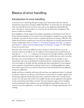 Basics of error handling
Introduction to error handling
A run-time error is something that goes wrong in your ActionScript code that stops the
ActionScript content from running in Adobe Flash Player. To ensure that your ActionScript
code runs smoothly for users, you must write code in your application that handles the
error—that fixes it, works around it, or at least lets the user know that it’s happened. This
process is called error handling.
Error handling is a broad category that includes responding to many kinds of errors that are
thrown during compilation or at run time. Errors that happen at compile time are often easier
to identify—you must fix them in order to complete the process of creating a SWF file. This
chapter doesn’t discuss compile-time errors; for more information on writing code that doesn’t
contain compile-time errors, see Chapter 3, “ActionScript language and syntax,” on page 67
and Chapter 4, “Object-oriented programming in ActionScript,” on page 137. This chapter
focuses on run-time errors.
Run-time errors can be more difficult to detect, because in order for them to occur the
erroneous code must actually be run. If a segment of your program has several branches of
code, like an if..then..else statement, you must test every possible condition, with all the
possible input values that real users might use, in order to confirm that your code is error-free.
Run-time errors can be divided into two categories: program errors are mistakes in your
ActionScript code, such as specifying the wrong data type for a method parameter; logical
errors are mistakes in the logic (the data checking and value manipulation) of your program,
such as using the wrong formula to calculate interest rates in a banking application. Again,
both of these types of errors can often be detected and corrected ahead of time by diligently
testing your application.
Ideally, you’ll want to identify and remove all errors from your application before it is released
to end users. However, not all errors can be foreseen or prevented. For example, suppose your
ActionScript application loads information from a particular website that is outside of your
control. If at some point that website isn’t available, the part of your application that depends
on that external data won’t behave correctly. The most important aspect of error handling
involves preparing for these unknown cases and handling them gracefully so that users can
continue to use your application, or at least get a friendly error message explaining why it isn’t
working.

254

Handling errors

 
