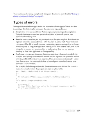 These techniques for testing example code listings are described in more detail in “Testing inchapter example code listings” on page 63.

Types of errors
When you develop and run applications, you encounter different types of errors and error
terminology. The following list introduces the major error types and terms:
■

Compile-time errors are raised by the ActionScript compiler during code compilation.
Compile-time errors occur when syntactical problems in your code prevent your
application from being built.

■

Run-time errors occur when you run your application after you compile it. Run-time errors
represent errors that are caused while a SWF file plays in Adobe Flash Player 9. In most
cases, you will be able to handle run-time errors as they occur, reporting them to the user
and taking steps to keep your application running. If the error is a fatal error, such as not
being able to connect to a remote website or load required data, you can use error
handling to allow your application to finish gracefully.

■

Synchronous errors are run-time errors that occur at the time a function is invoked—for
example, when you try to use a specific method and the argument you pass to the method
is invalid, so Flash Player throws an exception. Most errors occur synchronously—at the
time the statement executes—and the flow of control passes immediately to the most
applicable catch statement.
For example, the following code excerpt throws a run-time error because the browse()
method is not called before the program attempts to upload a file:
var fileRef:FileReference = new FileReference();
try
{
fileRef.upload("http://www.yourdomain.com/fileupload.cfm");
}
catch (error:IllegalOperationError)
{
trace(error);
// Error #2037: Functions called in incorrect sequence, or earlier
// call was unsuccessful.
}

Types of errors

257

 