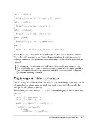 catch (error:uint)
{
throw MyError; // Catch unsigned integer errors.
}
catch (error:int)
{
throw MyError; // Catch integer errors.
}
catch (error:Number)
{
throw MyError; // Catch number errors.
}
catch (error:*)
{
throw MyError; // Catch any other error.
}
finally
{
myFunction(); // Perform any necessary cleanup here.
}

Notice that the catch statements are ordered so that the most specific data types are listed
first. If the catch statement for the Number data type was listed first, neither the catch
statement for the uint data type nor the catch statement for the int data type would ever get
executed.
NO TE

In the Java programming language, each function that can throw an exception must
declare this fact, listing the exception classes it can throw in a throws clause attached to
the function declaration. ActionScript does not require you to declare the exceptions
that can be thrown by a function.

Displaying a simple error message
One of the biggest benefits of the new exception and error event model is that it allows you to
tell users when and why an action has failed. Your part is to write the code to display the
message and offer options in response.
The following code shows a simple try..catch statement to display the error in a text field:
package
{
import flash.display.Sprite;
import flash.text.TextField;
public class SimpleError extends Sprite
{
public var employee:XML =
<EmpCode>
<costCenter>1234</costCenter>

Handling synchronous errors in an application

265

 