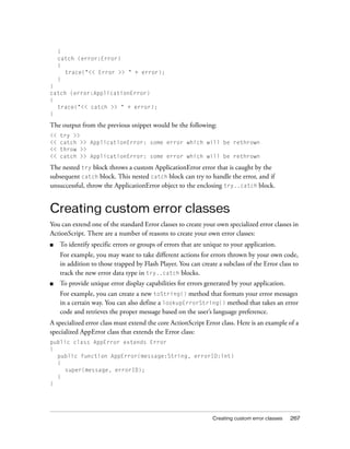 }
catch (error:Error)
{
trace("<< Error >> " + error);
}
}
catch (error:ApplicationError)
{
trace("<< catch >> " + error);
}

The output from the previous snippet would be the following:
<<
<<
<<
<<

try >>
catch >> ApplicationError: some error which will be rethrown
throw >>
catch >> ApplicationError: some error which will be rethrown

The nested try block throws a custom ApplicationError error that is caught by the
subsequent catch block. This nested catch block can try to handle the error, and if
unsuccessful, throw the ApplicationError object to the enclosing try..catch block.

Creating custom error classes
You can extend one of the standard Error classes to create your own specialized error classes in
ActionScript. There are a number of reasons to create your own error classes:
■

To identify specific errors or groups of errors that are unique to your application.
For example, you may want to take different actions for errors thrown by your own code,
in addition to those trapped by Flash Player. You can create a subclass of the Error class to
track the new error data type in try..catch blocks.

■

To provide unique error display capabilities for errors generated by your application.
For example, you can create a new toString() method that formats your error messages
in a certain way. You can also define a lookupErrorString() method that takes an error
code and retrieves the proper message based on the user’s language preference.

A specialized error class must extend the core ActionScript Error class. Here is an example of a
specialized AppError class that extends the Error class:
public class AppError extends Error
{
public function AppError(message:String, errorID:int)
{
super(message, errorID);
}
}

Creating custom error classes

267

 
