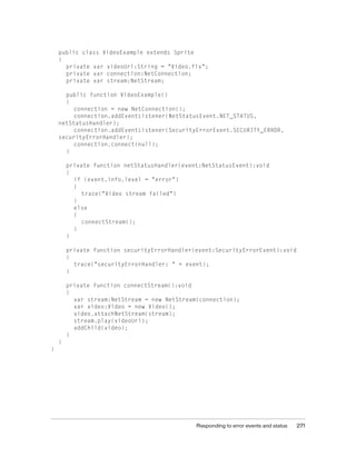 public class VideoExample extends Sprite
{
private var videoUrl:String = "Video.flv";
private var connection:NetConnection;
private var stream:NetStream;
public function VideoExample()
{
connection = new NetConnection();
connection.addEventListener(NetStatusEvent.NET_STATUS,
netStatusHandler);
connection.addEventListener(SecurityErrorEvent.SECURITY_ERROR,
securityErrorHandler);
connection.connect(null);
}
private function netStatusHandler(event:NetStatusEvent):void
{
if (event.info.level = "error")
{
trace("Video stream failed")
}
else
{
connectStream();
}
}
private function securityErrorHandler(event:SecurityErrorEvent):void
{
trace("securityErrorHandler: " + event);
}
private function connectStream():void
{
var stream:NetStream = new NetStream(connection);
var video:Video = new Video();
video.attachNetStream(stream);
stream.play(videoUrl);
addChild(video);
}
}
}

Responding to error events and status

271

 