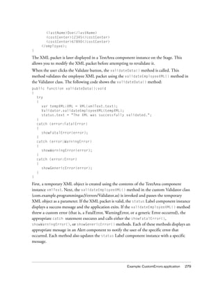 <lastName>Doe</lastName>
<costCenter>12345</costCenter>
<costCenter>67890</costCenter>
</employee>;
}

The XML packet is later displayed in a TextArea component instance on the Stage. This
allows you to modify the XML packet before attempting to revalidate it.
When the user clicks the Validate button, the validateData() method is called. This
method validates the employee XML packet using the validateEmployeeXML() method in
the Validator class. The following code shows the validateData() method:
public function validateData():void
{
try
{
var tempXML:XML = XML(xmlText.text);
Validator.validateEmployeeXML(tempXML);
status.text = "The XML was successfully validated.";
}
catch (error:FatalError)
{
showFatalError(error);
}
catch (error:WarningError)
{
showWarningError(error);
}
catch (error:Error)
{
showGenericError(error);
}
}

First, a temporary XML object is created using the contents of the TextArea component
instance xmlText. Next, the validateEmployeeXML() method in the custom Validator class
(com.example.programmingas3/errors/Validator.as) is invoked and passes the temporary
XML object as a parameter. If the XML packet is valid, the status Label component instance
displays a success message and the application exits. If the validateEmployeeXML() method
threw a custom error (that is, a FatalError, WarningError, or a generic Error occurred), the
appropriate catch statement executes and calls either the showFatalError(),
showWarningError(), or showGenericError() methods. Each of these methods displays an
appropriate message in an Alert component to notify the user of the specific error that
occurred. Each method also updates the status Label component instance with a specific
message.

Example: CustomErrors application

279

 