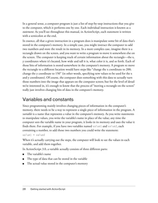 In a general sense, a computer program is just a list of step-by-step instructions that you give
to the computer, which it performs one by one. Each individual instruction is known as a
statement. As you’ll see throughout this manual, in ActionScript, each statement is written
with a semicolon at the end.
In essence, all that a given instruction in a program does is manipulate some bit of data that’s
stored in the computer’s memory. In a simple case, you might instruct the computer to add
two numbers and store the result in its memory. In a more complex case, imagine there is a
rectangle drawn on the screen, and you want to write a program to move it somewhere else on
the screen. The computer is keeping track of certain information about the rectangle—the x,
y coordinates where it’s located, how wide and tall it is, what color it is, and so forth. Each of
those bits of information is stored somewhere in the computer’s memory. A program to move
the rectangle to a different location would have steps like “change the x coordinate to 200;
change the y coordinate to 150” (in other words, specifying new values to be used for the x
and y coordinates). Of course, the computer does something with this data to actually turn
those numbers into the image that appears on the computer screen; but for the level of detail
we’re interested in, it’s enough to know that the process of “moving a rectangle on the screen”
really just involves changing bits of data in the computer’s memory.

Variables and constants
Since programming mainly involves changing pieces of information in the computer’s
memory, there needs to be a way to represent a single piece of information in the program. A
variable is a name that represents a value in the computer’s memory. As you write statements
to manipulate values, you write the variable’s name in place of the value; any time the
computer sees the variable name in your program, it looks in its memory and uses the value it
finds there. For example, if you have two variables named value1 and value2, each
containing a number, to add those two numbers you could write the statement:
value1 + value2

When it’s actually carrying out the steps, the computer will look to see the values in each
variable, and add them together.
In ActionScript 3.0, a variable actually consists of three different parts:
■

The variable’s name

■

The type of data that can be stored in the variable

■

The actual value stored in the computer’s memory

28

Getting started with ActionScript

 
