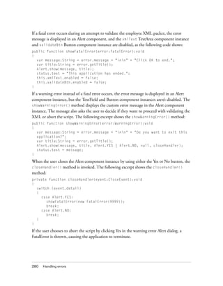 If a fatal error occurs during an attempt to validate the employee XML packet, the error
message is displayed in an Alert component, and the xmlText TextArea component instance
and validateBtn Button component instance are disabled, as the following code shows:
public function showFatalError(error:FatalError):void
{
var message:String = error.message + "nn" + "Click OK to end.";
var title:String = error.getTitle();
Alert.show(message, title);
status.text = "This application has ended.";
this.xmlText.enabled = false;
this.validateBtn.enabled = false;
}

If a warning error instead of a fatal error occurs, the error message is displayed in an Alert
component instance, but the TextField and Button component instances aren’t disabled. The
showWarningError() method displays the custom error message in the Alert component
instance. The message also asks the user to decide if they want to proceed with validating the
XML or abort the script. The following excerpt shows the showWarningError() method:
public function showWarningError(error:WarningError):void
{
var message:String = error.message + "nn" + "Do you want to exit this
application?";
var title:String = error.getTitle();
Alert.show(message, title, Alert.YES | Alert.NO, null, closeHandler);
status.text = message;
}

When the user closes the Alert component instance by using either the Yes or No button, the
closeHandler() method is invoked. The following excerpt shows the closeHandler()
method:
private function closeHandler(event:CloseEvent):void
{
switch (event.detail)
{
case Alert.YES:
showFatalError(new FatalError(9999));
break;
case Alert.NO:
break;
}
}

If the user chooses to abort the script by clicking Yes in the warning error Alert dialog, a
FatalError is thrown, causing the application to terminate.

280

Handling errors

 