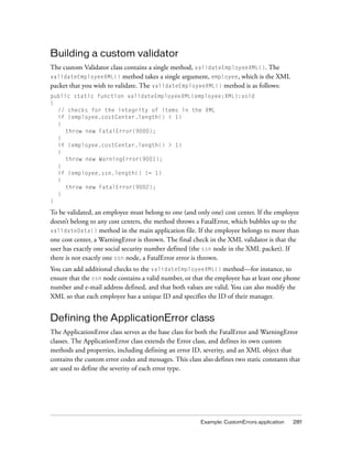 Building a custom validator
The custom Validator class contains a single method, validateEmployeeXML(). The
validateEmployeeXML() method takes a single argument, employee, which is the XML
packet that you wish to validate. The validateEmployeeXML() method is as follows:
public static function validateEmployeeXML(employee:XML):void
{
// checks for the integrity of items in the XML
if (employee.costCenter.length() < 1)
{
throw new FatalError(9000);
}
if (employee.costCenter.length() > 1)
{
throw new WarningError(9001);
}
if (employee.ssn.length() != 1)
{
throw new FatalError(9002);
}
}

To be validated, an employee must belong to one (and only one) cost center. If the employee
doesn’t belong to any cost centers, the method throws a FatalError, which bubbles up to the
validateData() method in the main application file. If the employee belongs to more than
one cost center, a WarningError is thrown. The final check in the XML validator is that the
user has exactly one social security number defined (the ssn node in the XML packet). If
there is not exactly one ssn node, a FatalError error is thrown.
You can add additional checks to the validateEmployeeXML() method—for instance, to
ensure that the ssn node contains a valid number, or that the employee has at least one phone
number and e-mail address defined, and that both values are valid. You can also modify the
XML so that each employee has a unique ID and specifies the ID of their manager.

Defining the ApplicationError class
The ApplicationError class serves as the base class for both the FatalError and WarningError
classes. The ApplicationError class extends the Error class, and defines its own custom
methods and properties, including defining an error ID, severity, and an XML object that
contains the custom error codes and messages. This class also defines two static constants that
are used to define the severity of each error type.

Example: CustomErrors application

281

 