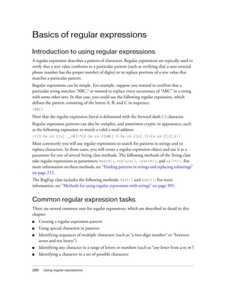 Basics of regular expressions
Introduction to using regular expressions
A regular expression describes a pattern of characters. Regular expressions are typically used to
verify that a text value conforms to a particular pattern (such as verifying that a user-entered
phone number has the proper number of digits) or to replace portions of a text value that
matches a particular pattern.
Regular expressions can be simple. For example, suppose you wanted to confirm that a
particular string matches “ABC,” or wanted to replace every occurrence of “ABC” in a string
with some other text. In that case, you could use the following regular expression, which
defines the pattern consisting of the letters A, B, and C in sequence:
/ABC/

Note that the regular expression literal is delineated with the forward slash (/) character.
Regular expression patterns can also be complex, and sometimes cryptic in appearance, such
as the following expression to match a valid e-mail address:
/([0-9a-zA-Z]+[-._+&])*[0-9a-zA-Z]+@([-0-9a-zA-Z]+[.])+[a-zA-Z]{2,6}/

Most commonly you will use regular expressions to search for patterns in strings and to
replace characters. In those cases, you will create a regular expression object and use it as a
parameter for one of several String class methods. The following methods of the String class
take regular expressions as parameters: match(), replace(), search(), and split(). For
more information on these methods, see “Finding patterns in strings and replacing substrings”
on page 212.
The RegExp class includes the following methods: test() and exec(). For more
information, see “Methods for using regular expressions with strings” on page 305.

Common regular expression tasks
There are several common uses for regular expressions, which are described in detail in this
chapter:
■

Creating a regular expression pattern

■

Using special characters in patterns

■

Identifying sequences of multiple characters (such as “a two-digit number” or “between
seven and ten letters”)

■

Identifying any character in a range of letters or numbers (such as “any letter from a to m”)

■

Identifying a character in a set of possible characters

286

Using regular expressions

 