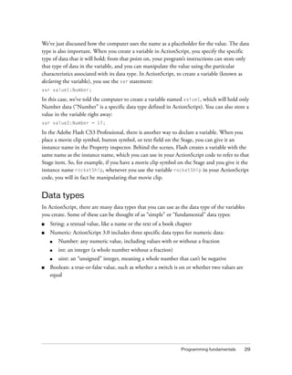 We’ve just discussed how the computer uses the name as a placeholder for the value. The data
type is also important. When you create a variable in ActionScript, you specify the specific
type of data that it will hold; from that point on, your program’s instructions can store only
that type of data in the variable, and you can manipulate the value using the particular
characteristics associated with its data type. In ActionScript, to create a variable (known as
declaring the variable), you use the var statement:
var value1:Number;

In this case, we’ve told the computer to create a variable named value1, which will hold only
Number data (“Number” is a specific data type defined in ActionScript). You can also store a
value in the variable right away:
var value2:Number = 17;

In the Adobe Flash CS3 Professional, there is another way to declare a variable. When you
place a movie clip symbol, button symbol, or text field on the Stage, you can give it an
instance name in the Property inspector. Behind the scenes, Flash creates a variable with the
same name as the instance name, which you can use in your ActionScript code to refer to that
Stage item. So, for example, if you have a movie clip symbol on the Stage and you give it the
instance name rocketShip, whenever you use the variable rocketShip in your ActionScript
code, you will in fact be manipulating that movie clip.

Data types
In ActionScript, there are many data types that you can use as the data type of the variables
you create. Some of these can be thought of as “simple” or “fundamental” data types:
■

String: a textual value, like a name or the text of a book chapter

■

Numeric: ActionScript 3.0 includes three specific data types for numeric data:
■
■

int: an integer (a whole number without a fraction)

■

■

Number: any numeric value, including values with or without a fraction
uint: an “unsigned” integer, meaning a whole number that can’t be negative

Boolean: a true-or-false value, such as whether a switch is on or whether two values are
equal

Programming fundamentals

29

 