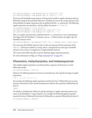 var pattern1:RegExp = new RegExp("eat at "joe's"", "");
var pattern2:RegExp = new RegExp('eat at "joe's"', "");

Do not use the backslash escape character with quotation marks in regular expressions that are
defined by using the forward slash delineators. Similarly, do not use the escape character with
forward slashes in regular expressions that are defined with the new constructor. The following
regular expressions are equivalent, and they define the pattern 1/2 "joe's":
var pattern1:RegExp = /1/2 "joe's"/;
var pattern2:RegExp = new RegExp("1/2 "joe's"", "");
var pattern3:RegExp = new RegExp('1/2 "joe's"', '');

Also, in a regular expression that is defined with the new constructor, to use a metasequence
that begins with the backslash () character, such as d (which matches any digit), type the
backslash character twice:
var pattern:RegExp = new RegExp("d+", ""); // matches one or more digits

You must type the backlash character twice in this case, because the first parameter of the
RegExp() constructor method is a string, and in a string literal you must type a backslash
character twice to have it recognized as a single backslash character.
The sections that follow describe syntax for defining regular expression patterns.
For more information on flags, see “Flags and properties” on page 301.

Characters, metacharacters, and metasequences
The simplest regular expression is one that matches a sequence of characters, as in the
following example:
var pattern:RegExp = /hello/;

However, the following characters, known as metacharacters, have special meanings in regular
expressions:
^ $  . * + ? ( ) [ ] { } |

For example, the following regular expression matches the letter A followed by zero or more
instances of the letter B (the asterisk metacharacter indicates this repetition), followed by the
letter C:
/AB*C/

To include a metacharacter without its special meaning in a regular expression pattern, you
must use the backslash () escape character. For example, the following regular expression
matches the letter A followed by the letter B, followed by an asterisk, followed by the letter C:
var pattern:RegExp = /AB*C/;

290

Using regular expressions

 
