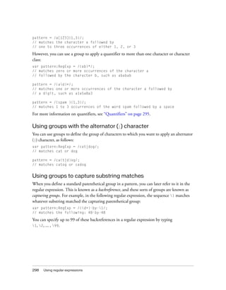 pattern = /a[123]{1,3}/;
// matches the character a followed by
// one to three occurrences of either 1, 2, or 3

However, you can use a group to apply a quantifier to more than one character or character
class:
var pattern:RegExp = /(ab)*/;
// matches zero or more occurrences of the character a
// followed by the character b, such as ababab
pattern = /(ad)+/;
// matches one or more occurrences of the character a followed by
// a digit, such as a1a5a8a3
pattern = /(spam ){1,3}/;
// matches 1 to 3 occurrences of the word spam followed by a space

For more information on quantifiers, see “Quantifiers” on page 295.

Using groups with the alternator (|) character
You can use groups to define the group of characters to which you want to apply an alternator
(|) character, as follows:
var pattern:RegExp = /cat|dog/;
// matches cat or dog
pattern = /ca(t|d)og/;
// matches catog or cadog

Using groups to capture substring matches
When you define a standard parenthetical group in a pattern, you can later refer to it in the
regular expression. This is known as a backreference, and these sorts of groups are known as
capturing groups. For example, in the following regular expression, the sequence 1 matches
whatever substring matched the capturing parenthetical group:
var pattern:RegExp = /(d+)-by-1/;
// matches the following: 48-by-48

You can specify up to 99 of these backreferences in a regular expression by typing
1, 2, ... , 99.

298

Using regular expressions

 