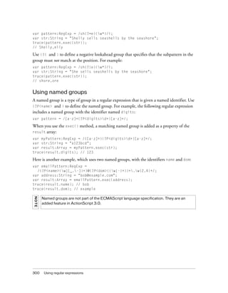 var pattern:RegExp = /sh(?=e)(w*)/i;
var str:String = "Shelly sells seashells by the seashore";
trace(pattern.exec(str));
// Shelly,elly

Use (?! and ) to define a negative lookahead group that specifies that the subpattern in the
group must not match at the position. For example:
var pattern:RegExp = /sh(?!e)(w*)/i;
var str:String = "She sells seashells by the seashore";
trace(pattern.exec(str));
// shore,ore

Using named groups
A named group is a type of group in a regular expression that is given a named identifier. Use
(?P<name> and ) to define the named group. For example, the following regular expression
includes a named group with the identifier named digits:
var pattern = /[a-z]+(?P<digits>d+)[a-z]+/;

When you use the exec() method, a matching named group is added as a property of the
result array:
var myPattern:RegExp = /([a-z]+)(?P<digits>d+)[a-z]+/;
var str:String = "a123bcd";
var result:Array = myPattern.exec(str);
trace(result.digits); // 123

Here is another example, which uses two named groups, with the identifiers name and dom:
var emailPattern:RegExp =
/(?P<name>(w|[_.-])+)@(?P<dom>((w|-)+))+.w{2,4}+/;
var address:String = "bob@example.com";
var result:Array = emailPattern.exec(address);
trace(result.name); // bob
trace(result.dom); // example
NOT E
300

Named groups are not part of the ECMAScript language specification. They are an
added feature in ActionScript 3.0.

Using regular expressions

 
