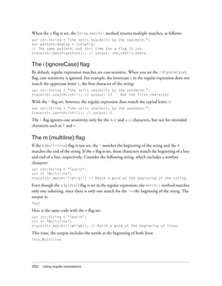 When the g flag is set, the Sting.match() method returns multiple matches, as follows:
var str:String = "she sells seashells by the seashore.";
var pattern:RegExp = /shw*/g;
// The same pattern, but this time the g flag IS set.
trace(str.match(pattern)); // output: she,shells,shore

The i (ignoreCase) flag
By default, regular expression matches are case-sensitive. When you set the i (ignoreCase)
flag, case sensitivity is ignored. For example, the lowercase s in the regular expression does not
match the uppercase letter S, the first character of the string:
var str:String = "She sells seashells by the seashore.";
trace(str.search(/sh/)); // output: 13 -- Not the first character

With the i flag set, however, the regular expression does match the capital letter S:
var str:String = "She sells seashells by the seashore.";
trace(str.search(/sh/i)); // output: 0

The i flag ignores case sensitivity only for the A–Z and a–z characters, but not for extended
characters such as É and é.

The m (multiline) flag
If the m (multiline) flag is not set, the ^ matches the beginning of the string and the $
matches the end of the string. If the m flag is set, these characters match the beginning of a line
and end of a line, respectively. Consider the following string, which includes a newline
character:
var str:String = "Testn";
str += "Multiline";
trace(str.match(/^w*/g)); // Match a word at the beginning of the string.

Even though the g (global) flag is set in the regular expression, the match() method matches
only one substring, since there is only one match for the ^—the beginning of the string. The
output is:
Test

Here is the same code with the m flag set:
var str:String = "Testn";
str += "Multiline";
trace(str.match(/^w*/gm)); // Match a word at the beginning of lines.

This time, the output includes the words at the beginning of both lines:
Test,Multiline

302

Using regular expressions

 