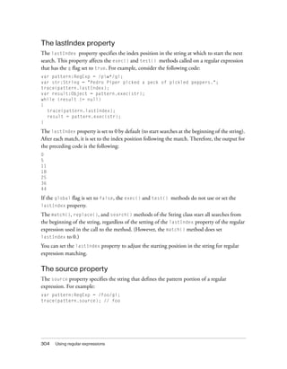 The lastIndex property
The lastIndex property specifies the index position in the string at which to start the next
search. This property affects the exec() and test() methods called on a regular expression
that has the g flag set to true. For example, consider the following code:
var pattern:RegExp = /pw*/gi;
var str:String = "Pedro Piper picked a peck of pickled peppers.";
trace(pattern.lastIndex);
var result:Object = pattern.exec(str);
while (result != null)
{
trace(pattern.lastIndex);
result = pattern.exec(str);
}

The lastIndex property is set to 0 by default (to start searches at the beginning of the string).
After each match, it is set to the index position following the match. Therefore, the output for
the preceding code is the following:
0
5
11
18
25
36
44

If the global flag is set to false, the exec() and test() methods do not use or set the
lastIndex property.
The match(), replace(), and search() methods of the String class start all searches from
the beginning of the string, regardless of the setting of the lastIndex property of the regular
expression used in the call to the method. (However, the match() method does set
lastIndex to 0.)
You can set the lastIndex property to adjust the starting position in the string for regular
expression matching.

The source property
The source property specifies the string that defines the pattern portion of a regular
expression. For example:
var pattern:RegExp = /foo/gi;
trace(pattern.source); // foo

304

Using regular expressions

 
