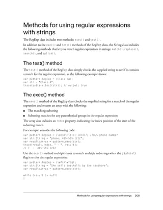 Methods for using regular expressions
with strings
The RegExp class includes two methods: exec() and test().
In addition to the exec() and test() methods of the RegExp class, the String class includes
the following methods that let you match regular expressions in strings: match(), replace(),
search(), and splice().

The test() method
The test() method of the RegExp class simply checks the supplied string to see if it contains
a match for the regular expression, as the following example shows:
var pattern:RegExp = /Class-w/;
var str = "Class-A";
trace(pattern.test(str)); // output: true

The exec() method
The exec() method of the RegExp class checks the supplied string for a match of the regular
expression and returns an array with the following:
■

The matching substring

■

Substring matches for any parenthetical groups in the regular expression

The array also includes an index property, indicating the index position of the start of the
substring match.
For example, consider the following code:
var pattern:RegExp = /d{3}-d{3}-d{4}/; //U.S phone number
var str:String = "phone: 415-555-1212";
var result:Array = pattern.exec(str);
trace(result.index, " - ", result);
// 7 - 415-555-1212

Use the exec() method multiple times to match multiple substrings when the g (global)
flag is set for the regular expression:
var pattern:RegExp = /w*shw*/gi;
var str:String = "She sells seashells by the seashore";
var result:Array = pattern.exec(str);
while (result != null)
{

Methods for using regular expressions with strings

305

 