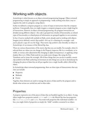 Working with objects
ActionScript is what’s known as an object-oriented programming language. Object-oriented
programming is simply an approach to programming—really nothing more than a way to
organize the code in a program, using objects.
Earlier we defined a computer program as a series of steps or instructions that the computer
performs. Conceptually, then, we might imagine a computer program as just a single long list
of instructions. However, in object-oriented programming, the program instructions are
divided among different objects—the code is grouped into chunks of functionality, so related
types of functionality or related pieces of information are grouped together in one container.
In fact, if you’ve worked with symbols in Flash, you’re already used to working with objects.
Imagine you’ve defined a movie clip symbol—let’s say it’s a drawing of a rectangle—and
you’ve placed a copy of it on the Stage. That movie clip symbol is also (literally) an object in
ActionScript; it’s an instance of the MovieClip class.
There are various characteristics of the movie clip that you can modify. For example, when it’s
selected there are values you can change in the Property inspector, like its x coordinate, or its
width, or various color adjustments like changing its alpha (transparency), or applying a dropshadow filter to it. Other Flash tools let you make more changes, like using the Free
Transform tool to rotate the rectangle. All of these things that you can do to modify a movie
clip symbol in the Flash authoring environment are also things you can do in ActionScript by
changing the pieces of data that are all put together into a single bundle called a MovieClip
object.
In ActionScript object-oriented programming, there are three types of characteristics that any
class can include:
■

Properties

■

Methods

■

Events

Together, these elements are used to manage the pieces of data used by the program and to
decide what actions are carried out and in what order.

Properties
A property represents one of the pieces of data that are bundled together in an object. A song
object might have properties named artist and title; the MovieClip class has properties
like rotation, x, width, and alpha. You work with properties like individual variables—in
fact, you might think of properties as simply the “child” variables contained in an object.

Working with objects

31

 
