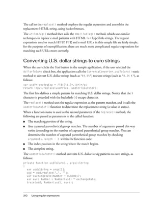 The call to the replace() method employs the regular expression and assembles the
replacement HTML string, using backreferences.
The urlToATag() method then calls the emailToATag() method, which uses similar
techniques to replace e-mail patterns with HTML <a> hyperlink strings. The regular
expressions used to match HTTP, FTP, and e-mail URLs in this sample file are fairly simple,
for the purposes of exemplification; there are much more complicated regular expressions for
matching such URLs more correctly.

Converting U.S. dollar strings to euro strings
When the user clicks the Test button in the sample application, if the user selected the
dollarToEuro check box, the application calls the CurrencyConverter.usdToEuro() static
method to convert U.S. dollar strings (such as "$9.95") to euro strings (such as "8.24 €"), as
follows:
var usdPrice:RegExp = /$([d,]+.d+)+/g;
return input.replace(usdPrice, usdStrToEuroStr);

The first line defines a simple pattern for matching U.S. dollar strings. Notice that the $
character is preceded with the backslash () escape character.
The replace() method uses the regular expression as the pattern matcher, and it calls the
usdStrToEuroStr() function to determine the replacement string (a value in euros).
When a function name is used as the second parameter of the replace() method, the
following are passed as parameters to the called function:
■

The matching portion of the string.

■

Any captured parenthetical group matches. The number of arguments passed this way
varies depending on the number of captured parenthetical group matches. You can
determine the number of captured parenthetical group matches by checking
arguments.length - 3 within the function code.

■

The index position in the string where the match begins.

■

The complete string.

The usdStrToEuroStr() method converts U.S. dollar string patterns to euro strings, as
follows:
private function usdToEuro(...args):String
{
var usd:String = args[1];
usd = usd.replace(",", "");
var exchangeRate:Number = 0.828017;
var euro:Number = Number(usd) * exchangeRate;
trace(usd, Number(usd), euro);

310

Using regular expressions

 