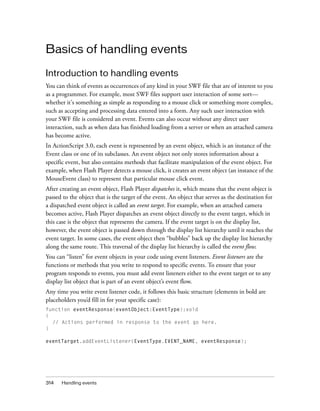 Basics of handling events
Introduction to handling events
You can think of events as occurrences of any kind in your SWF file that are of interest to you
as a programmer. For example, most SWF files support user interaction of some sort—
whether it's something as simple as responding to a mouse click or something more complex,
such as accepting and processing data entered into a form. Any such user interaction with
your SWF file is considered an event. Events can also occur without any direct user
interaction, such as when data has finished loading from a server or when an attached camera
has become active.
In ActionScript 3.0, each event is represented by an event object, which is an instance of the
Event class or one of its subclasses. An event object not only stores information about a
specific event, but also contains methods that facilitate manipulation of the event object. For
example, when Flash Player detects a mouse click, it creates an event object (an instance of the
MouseEvent class) to represent that particular mouse click event.
After creating an event object, Flash Player dispatches it, which means that the event object is
passed to the object that is the target of the event. An object that serves as the destination for
a dispatched event object is called an event target. For example, when an attached camera
becomes active, Flash Player dispatches an event object directly to the event target, which in
this case is the object that represents the camera. If the event target is on the display list,
however, the event object is passed down through the display list hierarchy until it reaches the
event target. In some cases, the event object then “bubbles” back up the display list hierarchy
along the same route. This traversal of the display list hierarchy is called the event flow.
You can “listen” for event objects in your code using event listeners. Event listeners are the
functions or methods that you write to respond to specific events. To ensure that your
program responds to events, you must add event listeners either to the event target or to any
display list object that is part of an event object’s event flow.
Any time you write event listener code, it follows this basic structure (elements in bold are
placeholders you’d fill in for your specific case):
function eventResponse(eventObject:EventType):void
{
// Actions performed in response to the event go here.
}
eventTarget.addEventListener(EventType.EVENT_NAME, eventResponse);

314

Handling events

 