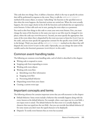 This code does two things. First, it defines a function, which is the way to specify the actions
that will be performed in response to the event. Next, it calls the addEventListener()
method of the source object, in essence “subscribing” the function to the specified event so
that when the event happens, the function’s actions are carried out. When the event actually
happens, the event target checks its list of all the functions and methods that are registered as
event listeners. It then calls each one in turn, passing the event object as a parameter.
You need to alter four things in this code to create your own event listener. First, you must
change the name of the function to the name you want to use (this must be changed in two
places, where the code says eventResponse). Second, you must specify the appropriate class
name of the event object that is dispatched by the event you want to listen for (EventType in
the code), and you must specify the appropriate constant for the specific event (EVENT_NAME
in the listing). Third, you must call the addEventListener() method on the object that will
dispatch the event (eventTarget in this code). Optionally, you can change the name of the
variable used as the function’s parameter (eventObject in this code).

Common event-handling tasks
The following are common event-handling tasks, each of which is described in this chapter:
■

Writing code to respond to events

■

Stopping code from responding to events

■

Working with event objects

■

Working with event flow:
■

Identifying event flow information

■

Stopping event flow

■

Preventing default behavior

■

Dispatching events from your classes

■

Creating a custom event type

Important concepts and terms
The following reference list contains important terms that you will encounter in this chapter:
■

Default behavior: Some events include a behavior that normally happens along with the
event, known as the default behavior. For example, when a user types text in a text field, a
text input event is raised. The default behavior for that event is to actually display the
character that was typed into the text field—but you can override that default behavior (if
for some reason you don’t want the typed character to be displayed).

■

Dispatch: To notify event listeners that an event has occurred.

Basics of handling events

315

 
