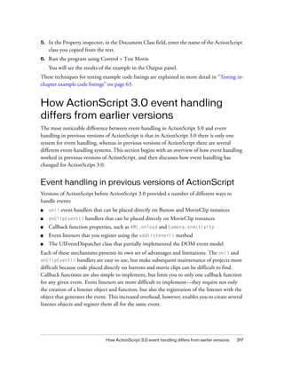 5.

In the Property inspector, in the Document Class field, enter the name of the ActionScript
class you copied from the text.

6.

Run the program using Control > Test Movie
You will see the results of the example in the Output panel.

These techniques for testing example code listings are explained in more detail in “Testing inchapter example code listings” on page 63.

How ActionScript 3.0 event handling
differs from earlier versions
The most noticeable difference between event handling in ActionScript 3.0 and event
handling in previous versions of ActionScript is that in ActionScript 3.0 there is only one
system for event handling, whereas in previous versions of ActionScript there are several
different event-handling systems. This section begins with an overview of how event handling
worked in previous versions of ActionScript, and then discusses how event handling has
changed for ActionScript 3.0.

Event handling in previous versions of ActionScript
Versions of ActionScript before ActionScript 3.0 provided a number of different ways to
handle events:
event handlers that can be placed directly on Button and MovieClip instances

■

on()

■

onClipEvent()

■

Callback function properties, such as XML.onload and Camera.onActivity

■

Event listeners that you register using the addListener() method

■

The UIEventDispatcher class that partially implemented the DOM event model.

handlers that can be placed directly on MovieClip instances

Each of these mechanisms presents its own set of advantages and limitations. The on() and
onClipEvent() handlers are easy to use, but make subsequent maintenance of projects more
difficult because code placed directly on buttons and movie clips can be difficult to find.
Callback functions are also simple to implement, but limit you to only one callback function
for any given event. Event listeners are more difficult to implement—they require not only
the creation of a listener object and function, but also the registration of the listener with the
object that generates the event. This increased overhead, however, enables you to create several
listener objects and register them all for the same event.

How ActionScript 3.0 event handling differs from earlier versions

317

 