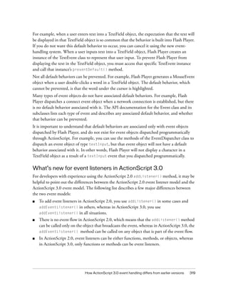 For example, when a user enters text into a TextField object, the expectation that the text will
be displayed in that TextField object is so common that the behavior is built into Flash Player.
If you do not want this default behavior to occur, you can cancel it using the new eventhandling system. When a user inputs text into a TextField object, Flash Player creates an
instance of the TextEvent class to represent that user input. To prevent Flash Player from
displaying the text in the TextField object, you must access that specific TextEvent instance
and call that instance’s preventDefault() method.
Not all default behaviors can be prevented. For example, Flash Player generates a MouseEvent
object when a user double-clicks a word in a TextField object. The default behavior, which
cannot be prevented, is that the word under the cursor is highlighted.
Many types of event objects do not have associated default behaviors. For example, Flash
Player dispatches a connect event object when a network connection is established, but there
is no default behavior associated with it. The API documentation for the Event class and its
subclasses lists each type of event and describes any associated default behavior, and whether
that behavior can be prevented.
It is important to understand that default behaviors are associated only with event objects
dispatched by Flash Player, and do not exist for event objects dispatched programmatically
through ActionScript. For example, you can use the methods of the EventDispatcher class to
dispatch an event object of type textInput, but that event object will not have a default
behavior associated with it. In other words, Flash Player will not display a character in a
TextField object as a result of a textInput event that you dispatched programmatically.

What’s new for event listeners in ActionScript 3.0
For developers with experience using the ActionScript 2.0 addListener() method, it may be
helpful to point out the differences between the ActionScript 2.0 event listener model and the
ActionScript 3.0 event model. The following list describes a few major differences between
the two event models:
■

To add event listeners in ActionScript 2.0, you use addListener() in some cases and
addEventListener() in others, whereas in ActionScript 3.0, you use
addEventListener() in all situations.

■

There is no event flow in ActionScript 2.0, which means that the addListener() method
can be called only on the object that broadcasts the event, whereas in ActionScript 3.0, the
addEventListener() method can be called on any object that is part of the event flow.

■

In ActionScript 2.0, event listeners can be either functions, methods, or objects, whereas
in ActionScript 3.0, only functions or methods can be event listeners.

How ActionScript 3.0 event handling differs from earlier versions

319

 