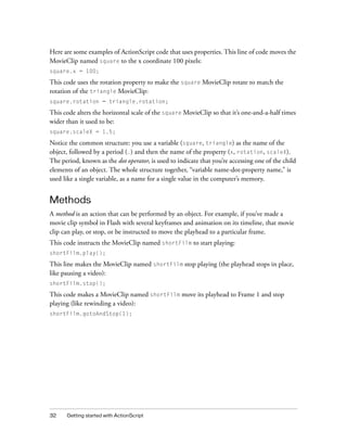 Here are some examples of ActionScript code that uses properties. This line of code moves the
MovieClip named square to the x coordinate 100 pixels:
square.x = 100;

This code uses the rotation property to make the square MovieClip rotate to match the
rotation of the triangle MovieClip:
square.rotation = triangle.rotation;

This code alters the horizontal scale of the square MovieClip so that it’s one-and-a-half times
wider than it used to be:
square.scaleX = 1.5;

Notice the common structure: you use a variable (square, triangle) as the name of the
object, followed by a period (.) and then the name of the property (x, rotation, scaleX).
The period, known as the dot operator, is used to indicate that you’re accessing one of the child
elements of an object. The whole structure together, “variable name-dot-property name,” is
used like a single variable, as a name for a single value in the computer’s memory.

Methods
A method is an action that can be performed by an object. For example, if you’ve made a
movie clip symbol in Flash with several keyframes and animation on its timeline, that movie
clip can play, or stop, or be instructed to move the playhead to a particular frame.
This code instructs the MovieClip named shortFilm to start playing:
shortFilm.play();

This line makes the MovieClip named shortFilm stop playing (the playhead stops in place,
like pausing a video):
shortFilm.stop();

This code makes a MovieClip named shortFilm move its playhead to Frame 1 and stop
playing (like rewinding a video):
shortFilm.gotoAndStop(1);

32

Getting started with ActionScript

 