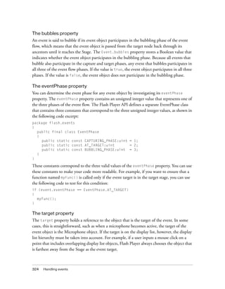 The bubbles property
An event is said to bubble if its event object participates in the bubbling phase of the event
flow, which means that the event object is passed from the target node back through its
ancestors until it reaches the Stage. The Event.bubbles property stores a Boolean value that
indicates whether the event object participates in the bubbling phase. Because all events that
bubble also participate in the capture and target phases, any event that bubbles participates in
all three of the event flow phases. If the value is true, the event object participates in all three
phases. If the value is false, the event object does not participate in the bubbling phase.
The eventPhase property
You can determine the event phase for any event object by investigating its eventPhase
property. The eventPhase property contains an unsigned integer value that represents one of
the three phases of the event flow. The Flash Player API defines a separate EventPhase class
that contains three constants that correspond to the three unsigned integer values, as shown in
the following code excerpt:
package flash.events
{
public final class EventPhase
{
public static const CAPTURING_PHASE:uint = 1;
public static const AT_TARGET:uint
= 2;
public static const BUBBLING_PHASE:uint = 3;
}
}

These constants correspond to the three valid values of the eventPhase property. You can use
these constants to make your code more readable. For example, if you want to ensure that a
function named myFunc() is called only if the event target is in the target stage, you can use
the following code to test for this condition:
if (event.eventPhase == EventPhase.AT_TARGET)
{
myFunc();
}

The target property
The target property holds a reference to the object that is the target of the event. In some
cases, this is straightforward, such as when a microphone becomes active, the target of the
event object is the Microphone object. If the target is on the display list, however, the display
list hierarchy must be taken into account. For example, if a user inputs a mouse click on a
point that includes overlapping display list objects, Flash Player always chooses the object that
is farthest away from the Stage as the event target.

324

Handling events

 