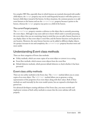 For complex SWF files, especially those in which buttons are routinely decorated with smaller
child objects, the target property may not be used frequently because it will often point to a
button’s child object instead of the button. In these situations, the common practice is to add
event listeners to the button and use the currentTarget property because it points to the
button, whereas the target property may point to a child of the button.
The currentTarget property
The currentTarget property contains a reference to the object that is currently processing
the event object. Although it may seem odd not to know which node is currently processing
the event object that you are examining, keep in mind that you can add a listener function to
any display object in that event object's event flow, and the listener function can be placed in
any location. Moreover, the same listener function can be added to different display objects.
As a project increases in size and complexity, the currentTarget property becomes more and
more useful.

Understanding Event class methods
There are three categories of Event class methods:
■

Utility methods, which can create copies of an event object or convert it to a string

■

Event flow methods, which remove event objects from the event flow

■

Default behavior methods, which prevent default behavior or check whether it has been
prevented

Event class utility methods
There are two utility methods in the Event class. The clone() method allows you to create
copies of an event object. The toString() method allows you to generate a string
representation of the properties of an event object along with their values. Both of these
methods are used internally by the event model system, but are exposed to developers for
general use.
For advanced developers creating subclasses of the Event class, you must override and
implement versions of both utility methods to ensure that the event subclass will work
properly.

Event objects

325

 
