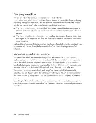 Stopping event flow
You can call either the Event.stopPropogation() method or the
Event.stopImmediatePropogation() method to prevent an event object from continuing
on its way through the event flow. The two methods are nearly identical and differ only in
whether the current node’s other event listeners are allowed to execute:
■

The Event.stopPropogation() method prevents the event object from moving on to
the next node, but only after any other event listeners on the current node are allowed to
execute.

■

The Event.stopImmediatePropogation() method also prevents the event object from
moving on to the next node, but does not allow any other event listeners on the current
node to execute.

Calling either of these methods has no effect on whether the default behavior associated with
an event occurs. Use the default behavior methods of the Event class to prevent default
behavior.

Cancelling default event behavior
The two methods that pertain to cancelling default behavior are the preventDefault()
method and the isDefaultPrevented() method. Call the preventDefault() method to
cancel the default behavior associated with an event. To check whether preventDefault()
has already been called on an event object, call the isDefaultPrevented() method, which
returns a value of true if the method has already been called and false otherwise.
The preventDefault() method will work only if the event’s default behavior can be
cancelled. You can check whether this is the case by referring to the API documentation for
that event type, or by using ActionScript to examine the cancelable property of the event
object.
Cancelling the default behavior has no effect on the progress of an event object through the
event flow. Use the event flow methods of the Event class to remove an event object from the
event flow.

326

Handling events

 
