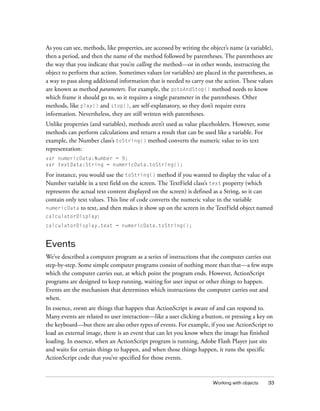 As you can see, methods, like properties, are accessed by writing the object’s name (a variable),
then a period, and then the name of the method followed by parentheses. The parentheses are
the way that you indicate that you’re calling the method—or in other words, instructing the
object to perform that action. Sometimes values (or variables) are placed in the parentheses, as
a way to pass along additional information that is needed to carry out the action. These values
are known as method parameters. For example, the gotoAndStop() method needs to know
which frame it should go to, so it requires a single parameter in the parentheses. Other
methods, like play() and stop(), are self-explanatory, so they don’t require extra
information. Nevertheless, they are still written with parentheses.
Unlike properties (and variables), methods aren’t used as value placeholders. However, some
methods can perform calculations and return a result that can be used like a variable. For
example, the Number class’s toString() method converts the numeric value to its text
representation:
var numericData:Number = 9;
var textData:String = numericData.toString();

For instance, you would use the toString() method if you wanted to display the value of a
Number variable in a text field on the screen. The TextField class’s text property (which
represents the actual text content displayed on the screen) is defined as a String, so it can
contain only text values. This line of code converts the numeric value in the variable
numericData to text, and then makes it show up on the screen in the TextField object named
calculatorDisplay:
calculatorDisplay.text = numericData.toString();

Events
We’ve described a computer program as a series of instructions that the computer carries out
step-by-step. Some simple computer programs consist of nothing more than that—a few steps
which the computer carries out, at which point the program ends. However, ActionScript
programs are designed to keep running, waiting for user input or other things to happen.
Events are the mechanism that determines which instructions the computer carries out and
when.
In essence, events are things that happen that ActionScript is aware of and can respond to.
Many events are related to user interaction—like a user clicking a button, or pressing a key on
the keyboard—but there are also other types of events. For example, if you use ActionScript to
load an external image, there is an event that can let you know when the image has finished
loading. In essence, when an ActionScript program is running, Adobe Flash Player just sits
and waits for certain things to happen, and when those things happen, it runs the specific
ActionScript code that you’ve specified for those events.

Working with objects

33

 