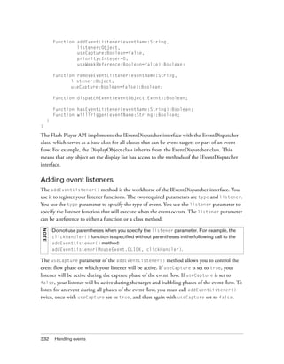 function addEventListener(eventName:String,
listener:Object,
useCapture:Boolean=false,
priority:Integer=0,
useWeakReference:Boolean=false):Boolean;
function removeEventListener(eventName:String,
listener:Object,
useCapture:Boolean=false):Boolean;
function dispatchEvent(eventObject:Event):Boolean;
function hasEventListener(eventName:String):Boolean;
function willTrigger(eventName:String):Boolean;
}
}

The Flash Player API implements the IEventDispatcher interface with the EventDispatcher
class, which serves as a base class for all classes that can be event targets or part of an event
flow. For example, the DisplayObject class inherits from the EventDispatcher class. This
means that any object on the display list has access to the methods of the IEventDispatcher
interface.

Adding event listeners
The addEventListener() method is the workhorse of the IEventDispatcher interface. You
use it to register your listener functions. The two required parameters are type and listener.
You use the type parameter to specify the type of event. You use the listener parameter to
specify the listener function that will execute when the event occurs. The listener parameter
can be a reference to either a function or a class method.
N OTE

Do not use parentheses when you specify the listener parameter. For example, the
clickHandler() function is specified without parentheses in the following call to the
addEventListener() method:
addEventListener(MouseEvent.CLICK, clickHandler).

The useCapture parameter of the addEventListener() method allows you to control the
event flow phase on which your listener will be active. If useCapture is set to true, your
listener will be active during the capture phase of the event flow. If useCapture is set to
false, your listener will be active during the target and bubbling phases of the event flow. To
listen for an event during all phases of the event flow, you must call addEventListener()
twice, once with useCapture set to true, and then again with useCapture set to false.

332

Handling events

 