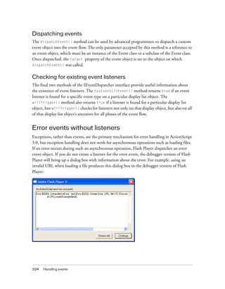 Dispatching events
The dispatchEvent() method can be used by advanced programmers to dispatch a custom
event object into the event flow. The only parameter accepted by this method is a reference to
an event object, which must be an instance of the Event class or a subclass of the Event class.
Once dispatched, the target property of the event object is set to the object on which
dispatchEvent() was called.

Checking for existing event listeners
The final two methods of the IEventDispatcher interface provide useful information about
the existence of event listeners. The hasEventListener() method returns true if an event
listener is found for a specific event type on a particular display list object. The
willTrigger() method also returns true if a listener is found for a particular display list
object, but willTrigger() checks for listeners not only on that display object, but also on all
of that display list object’s ancestors for all phases of the event flow.

Error events without listeners
Exceptions, rather than events, are the primary mechanism for error handling in ActionScript
3.0, but exception handling does not work for asynchronous operations such as loading files.
If an error occurs during such an asynchronous operation, Flash Player dispatches an error
event object. If you do not create a listener for the error event, the debugger version of Flash
Player will bring up a dialog box with information about the error. For example, using an
invalid URL when loading a file produces this dialog box in the debugger version of Flash
Player:

334

Handling events

 