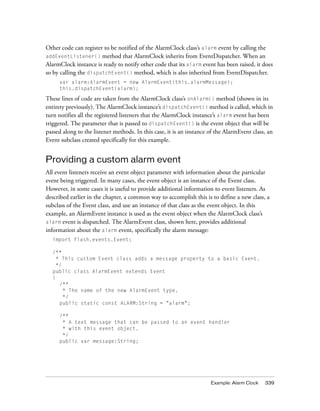 Other code can register to be notified of the AlarmClock class’s alarm event by calling the
addEventListener() method that AlarmClock inherits from EventDispatcher. When an
AlarmClock instance is ready to notify other code that its alarm event has been raised, it does
so by calling the dispatchEvent() method, which is also inherited from EventDispatcher.
var alarm:AlarmEvent = new AlarmEvent(this.alarmMessage);
this.dispatchEvent(alarm);

These lines of code are taken from the AlarmClock class’s onAlarm() method (shown in its
entirety previously). The AlarmClock instance’s dispatchEvent() method is called, which in
turn notifies all the registered listeners that the AlarmClock instance’s alarm event has been
triggered. The parameter that is passed to dispatchEvent() is the event object that will be
passed along to the listener methods. In this case, it is an instance of the AlarmEvent class, an
Event subclass created specifically for this example.

Providing a custom alarm event
All event listeners receive an event object parameter with information about the particular
event being triggered. In many cases, the event object is an instance of the Event class.
However, in some cases it is useful to provide additional information to event listeners. As
described earlier in the chapter, a common way to accomplish this is to define a new class, a
subclass of the Event class, and use an instance of that class as the event object. In this
example, an AlarmEvent instance is used as the event object when the AlarmClock class’s
alarm event is dispatched. The AlarmEvent class, shown here, provides additional
information about the alarm event, specifically the alarm message:
import flash.events.Event;
/**
* This custom Event class adds a message property to a basic Event.
*/
public class AlarmEvent extends Event
{
/**
* The name of the new AlarmEvent type.
*/
public static const ALARM:String = "alarm";
/**
* A text message that can be passed to an event handler
* with this event object.
*/
public var message:String;

Example: Alarm Clock

339

 