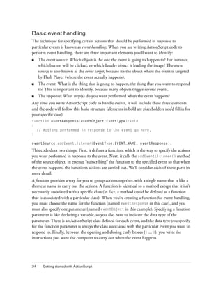 Basic event handling
The technique for specifying certain actions that should be performed in response to
particular events is known as event handling. When you are writing ActionScript code to
perform event handling, there are three important elements you’ll want to identify:
■

The event source: Which object is the one the event is going to happen to? For instance,
which button will be clicked, or which Loader object is loading the image? The event
source is also known as the event target, because it’s the object where the event is targeted
by Flash Player (where the event actually happens).

■

The event: What is the thing that is going to happen, the thing that you want to respond
to? This is important to identify, because many objects trigger several events.

■

The response: What step(s) do you want performed when the event happens?

Any time you write ActionScript code to handle events, it will include these three elements,
and the code will follow this basic structure (elements in bold are placeholders you’d fill in for
your specific case):
function eventResponse(eventObject:EventType):void
{
// Actions performed in response to the event go here.
}
eventSource.addEventListener(EventType.EVENT_NAME, eventResponse);

This code does two things. First, it defines a function, which is the way to specify the actions
you want performed in response to the event. Next, it calls the addEventListener() method
of the source object, in essence “subscribing” the function to the specified event so that when
the event happens, the function’s actions are carried out. We’ll consider each of these parts in
more detail.
A function provides a way for you to group actions together, with a single name that is like a
shortcut name to carry out the actions. A function is identical to a method except that it isn’t
necessarily associated with a specific class (in fact, a method could be defined as a function
that is associated with a particular class). When you’re creating a function for event handling,
you must choose the name for the function (named eventResponse in this case), and you
must also specify one parameter (named eventObject in this example). Specifying a function
parameter is like declaring a variable, so you also have to indicate the data type of the
parameter. There is an ActionScript class defined for each event, and the data type you specify
for the function parameter is always the class associated with the particular event you want to
respond to. Finally, between the opening and closing curly braces ({ ... }), you write the
instructions you want the computer to carry out when the event happens.

34

Getting started with ActionScript

 
