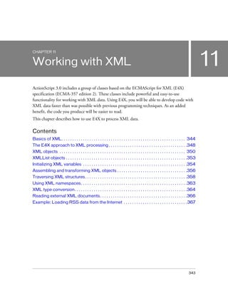 CHAPTER 11

11

Working with XML
ActionScript 3.0 includes a group of classes based on the ECMAScript for XML (E4X)
specification (ECMA-357 edition 2). These classes include powerful and easy-to-use
functionality for working with XML data. Using E4X, you will be able to develop code with
XML data faster than was possible with previous programming techniques. As an added
benefit, the code you produce will be easier to read.
This chapter describes how to use E4X to process XML data.

Contents
Basics of XML. . . . . . . . . . . . . . . . . . . . . . . . . . . . . . . . . . . . . . . . . . . . . . . . . . . . . . . . . . 344
The E4X approach to XML processing . . . . . . . . . . . . . . . . . . . . . . . . . . . . . . . . . . . . .348
XML objects . . . . . . . . . . . . . . . . . . . . . . . . . . . . . . . . . . . . . . . . . . . . . . . . . . . . . . . . . . . 350
XMLList objects . . . . . . . . . . . . . . . . . . . . . . . . . . . . . . . . . . . . . . . . . . . . . . . . . . . . . . . . .353
Initializing XML variables . . . . . . . . . . . . . . . . . . . . . . . . . . . . . . . . . . . . . . . . . . . . . . . . .354
Assembling and transforming XML objects . . . . . . . . . . . . . . . . . . . . . . . . . . . . . . . . .356
Traversing XML structures . . . . . . . . . . . . . . . . . . . . . . . . . . . . . . . . . . . . . . . . . . . . . . . .358
Using XML namespaces. . . . . . . . . . . . . . . . . . . . . . . . . . . . . . . . . . . . . . . . . . . . . . . . . .363
XML type conversion. . . . . . . . . . . . . . . . . . . . . . . . . . . . . . . . . . . . . . . . . . . . . . . . . . . . .364
Reading external XML documents . . . . . . . . . . . . . . . . . . . . . . . . . . . . . . . . . . . . . . . . .366
Example: Loading RSS data from the Internet . . . . . . . . . . . . . . . . . . . . . . . . . . . . . . 367

343

 