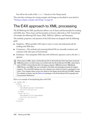 You will see the results of the trace() function in the Output panel.
This and other techniques for testing example code listings are described in more detail in
“Testing in-chapter example code listings” on page 63.

The E4X approach to XML processing
The ECMAScript for XML specification defines a set of classes and functionality for working
with XML data. These classes and functionality are known collectively as E4X. ActionScript
3.0 includes the following E4X classes: XML, XMLList, QName, and Namespace.
The methods, properties, and operators of the E4X classes are designed with the following
goals:
■

Simplicity—Where possible, E4X makes it easier to write and understand code for
working with XML data.

■

Consistency—The methods and reasoning behind E4X are internally consistent and
consistent with other parts of ActionScript.

■

Familiarity—You manipulate XML data with well-known operators, such as the dot (.)
operator.

N OTE

There was an XML class in ActionScript 2.0. In ActionScript 3.0 it has been renamed
XMLDocument, so that it does not conflict with the ActionScript 3.0 XML class that is
part of E4X. In ActionScript 3.0, the legacy classes—XMLDocument, XMLNode,
XMLParser, and XMLTag—are included in the flash.xml package primarily for legacy
support. The new E4X classes are core classes; you need not import a package to use
them. This chapter does not go into detail on the legacy ActionScript 2.0 XML classes.
For details on these, see the flash.xml package in the ActionScript 3.0 Language and
Components Reference.

Here is an example of manipulating data with E4X:
var myXML:XML =
<order>
<item id='1'>
<menuName>burger</menuName>
<price>3.95</price>
</item>
<item id='2'>
<menuName>fries</menuName>
<price>1.45</price>
</item>
</order>

348

Working with XML

 