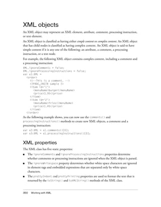 XML objects
An XML object may represent an XML element, attribute, comment, processing instruction,
or text element.
An XML object is classified as having either simple content or complex content. An XML object
that has child nodes is classified as having complex content. An XML object is said to have
simple content if it is any one of the following: an attribute, a comment, a processing
instruction, or a text node.
For example, the following XML object contains complex content, including a comment and
a processing instruction:
XML.ignoreComments = false;
XML.ignoreProcessingInstructions = false;
var x1:XML =
<order>
<!--This is a comment. -->
<?PROC_INSTR sample ?>
<item id='1'>
<menuName>burger</menuName>
<price>3.95</price>
</item>
<item id='2'>
<menuName>fries</menuName>
<price>1.45</price>
</item>
</order>

As the following example shows, you can now use the comments() and
processingInstructions() methods to create new XML objects, a comment and a
processing instruction:
var x2:XML = x1.comments()[0];
var x3:XML = x1.processingInstructions()[0];

XML properties
The XML class has five static properties:
■

The ignoreComments and ignoreProcessingInstructions properties determine
whether comments or processing instructions are ignored when the XML object is parsed.

■

The ignoreWhitespace property determines whether white space characters are ignored
in element tags and embedded expressions that are separated only by white space
characters.

■

The prettyIndent and prettyPrinting properties are used to format the text that is
returned by the toString() and toXMLString() methods of the XML class.

350

Working with XML

 