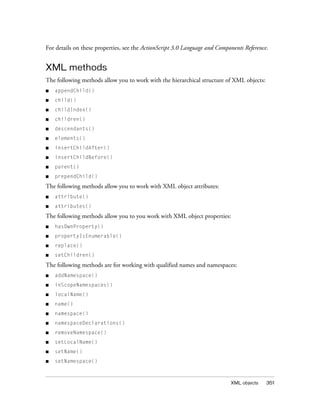 For details on these properties, see the ActionScript 3.0 Language and Components Reference.

XML methods
The following methods allow you to work with the hierarchical structure of XML objects:
■

appendChild()

■

child()

■

childIndex()

■

children()

■

descendants()

■

elements()

■

insertChildAfter()

■

insertChildBefore()

■

parent()

■

prependChild()

The following methods allow you to work with XML object attributes:
■

attribute()

■

attributes()

The following methods allow you to you work with XML object properties:
■

hasOwnProperty()

■

propertyIsEnumerable()

■

replace()

■

setChildren()

The following methods are for working with qualified names and namespaces:
■

addNamespace()

■

inScopeNamespaces()

■

localName()

■

name()

■

namespace()

■

namespaceDeclarations()

■

removeNamespace()

■

setLocalName()

■

setName()

■

setNamespace()

XML objects

351

 