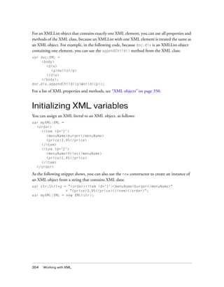 For an XMLList object that contains exactly one XML element, you can use all properties and
methods of the XML class, because an XMLList with one XML element is treated the same as
an XML object. For example, in the following code, because doc.div is an XMLList object
containing one element, you can use the appendChild() method from the XML class:
var doc:XML =
<body>
<div>
<p>Hello</p>
</div>
</body>;
doc.div.appendChild(<p>World</p>);

For a list of XML properties and methods, see “XML objects” on page 350.

Initializing XML variables
You can assign an XML literal to an XML object, as follows:
var myXML:XML =
<order>
<item id='1'>
<menuName>burger</menuName>
<price>3.95</price>
</item>
<item id='2'>
<menuName>fries</menuName>
<price>1.45</price>
</item>
</order>

As the following snippet shows, you can also use the new constructor to create an instance of
an XML object from a string that contains XML data:
var str:String = "<order><item id='1'><menuName>burger</menuName>"
+ "<price>3.95</price></item></order>";
var myXML:XML = new XML(str);

354

Working with XML

 