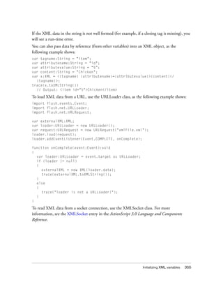 If the XML data in the string is not well formed (for example, if a closing tag is missing), you
will see a run-time error.
You can also pass data by reference (from other variables) into an XML object, as the
following example shows:
var tagname:String = "item";
var attributename:String = "id";
var attributevalue:String = “5”;
var content:String = "Chicken";
var x:XML = <{tagname} {attributename}={attributevalue}>{content}</
{tagname}>;
trace(x.toXMLString())
// Output: <item id="5">Chicken</item>

To load XML data from a URL, use the URLLoader class, as the following example shows:
import flash.events.Event;
import flash.net.URLLoader;
import flash.net.URLRequest;
var externalXML:XML;
var loader:URLLoader = new URLLoader();
var request:URLRequest = new URLRequest("xmlFile.xml");
loader.load(request);
loader.addEventListener(Event.COMPLETE, onComplete);
function onComplete(event:Event):void
{
var loader:URLLoader = event.target as URLLoader;
if (loader != null)
{
externalXML = new XML(loader.data);
trace(externalXML.toXMLString());
}
else
{
trace("loader is not a URLLoader!");
}
}

To read XML data from a socket connection, use the XMLSocket class. For more
information, see the XMLSocket entry in the ActionScript 3.0 Language and Components
Reference.

Initializing XML variables

355

 