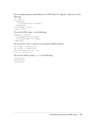You can assign properties and attributes to an XML object by using the = operator, as in the
following:
var x:XML =
<employee>
<lastname>Smith</lastname>
</employee>
x.firstname = "Jean";
x.@id = "239";

This sets the XML object x to the following:
<employee id="239">
<lastname>Smith</lastname>
<firstname>Jean</firstname>
</employee>

You can use the + and += operators to concatenate XMLList objects:
var x1:XML = <a>test1</a>
var x2:XML = <b>test2</b>
var xList:XMLList = x1 + x2;
xList += <c>test3</c>

This sets the XMLList object xList to the following:
<a>test1</a>
<b>test2</b>
<c>test3</c>

Assembling and transforming XML objects

357

 