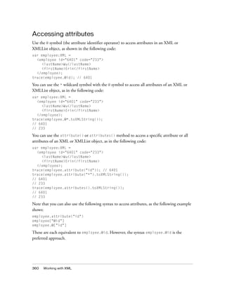 Accessing attributes
Use the @ symbol (the attribute identifier operator) to access attributes in an XML or
XMLList object, as shown in the following code:
var employee:XML =
<employee id="6401" code="233">
<lastName>Wu</lastName>
<firstName>Erin</firstName>
</employee>;
trace(employee.@id); // 6401

You can use the * wildcard symbol with the @ symbol to access all attributes of an XML or
XMLList object, as in the following code:
var employee:XML =
<employee id="6401" code="233">
<lastName>Wu</lastName>
<firstName>Erin</firstName>
</employee>;
trace(employee.@*.toXMLString());
// 6401
// 233

You can use the attribute() or attributes() method to access a specific attribute or all
attributes of an XML or XMLList object, as in the following code:
var employee:XML =
<employee id="6401" code="233">
<lastName>Wu</lastName>
<firstName>Erin</firstName>
</employee>;
trace(employee.attribute("id")); // 6401
trace(employee.attribute("*").toXMLString());
// 6401
// 233
trace(employee.attributes().toXMLString());
// 6401
// 233

Note that you can also use the following syntax to access attributes, as the following example
shows:
employee.attribute("id")
employee["@id"]
employee.@["id"]

These are each equivalent to employee.@id. However, the syntax employee.@id is the
preferred approach.

360

Working with XML

 